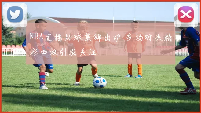 NBA直播好球集锦出炉 多场对决精彩回放引发关注