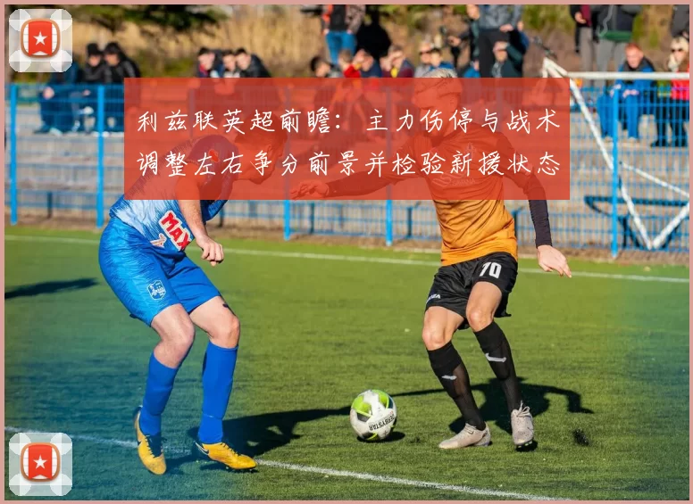 利兹联英超前瞻：主力伤停与战术调整左右争分前景并检验新援状态