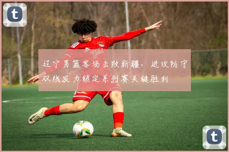 辽宁男篮客场击败新疆，进攻防守双线发力锁定系列赛关键胜利