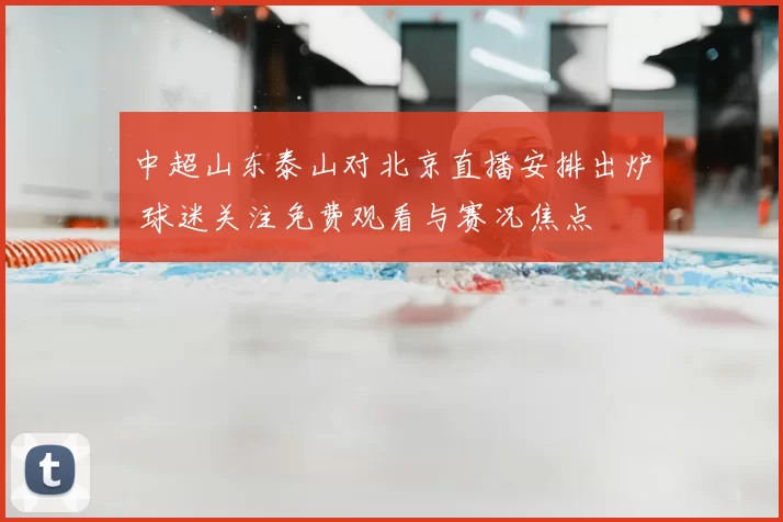 中超山东泰山对北京直播安排出炉 球迷关注免费观看与赛况焦点