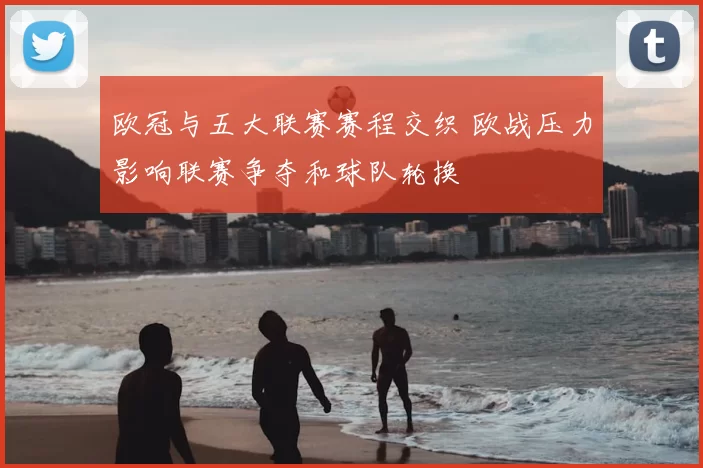 欧冠与五大联赛赛程交织 欧战压力影响联赛争夺和球队轮换