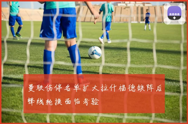 曼联伤停名单扩大拉什福德缺阵后锋线轮换面临考验