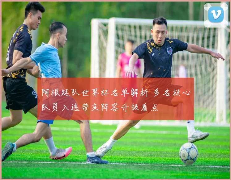 阿根廷队世界杯名单解析 多名核心队员入选带来阵容升级看点