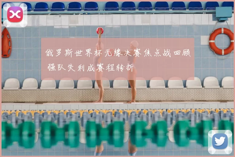 俄罗斯世界杯无缘决赛焦点战回顾 强队失利成赛程转折