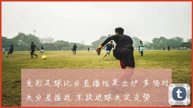 竞彩足球比分直播结果出炉 多场对决分差接近 末段进球决定走势