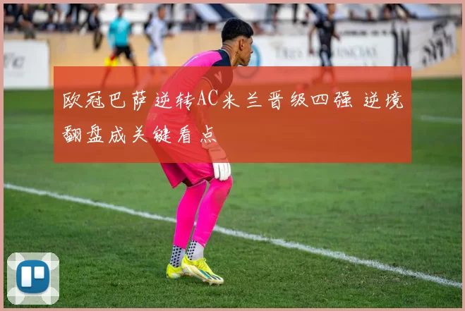 欧冠巴萨逆转AC米兰晋级四强 逆境翻盘成关键看点