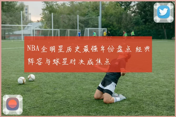 NBA全明星历史最强年份盘点 经典阵容与球星对决成焦点