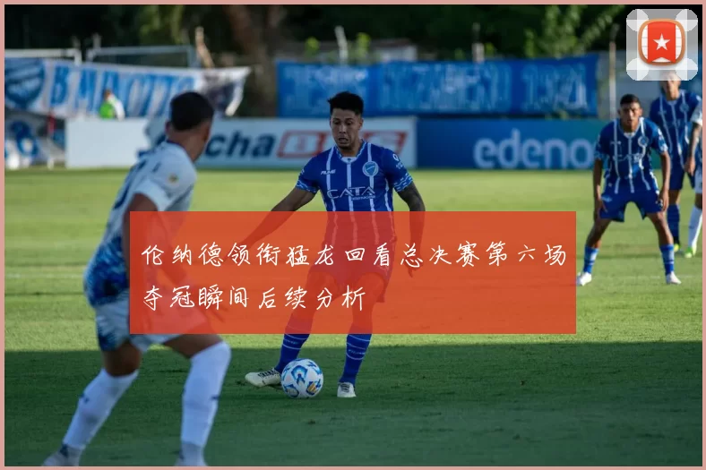 伦纳德领衔猛龙回看总决赛第六场夺冠瞬间后续分析