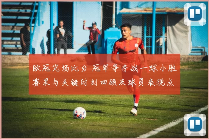 欧冠完场比分 冠军争夺战一球小胜赛果与关键时刻回顾及球员表现点评