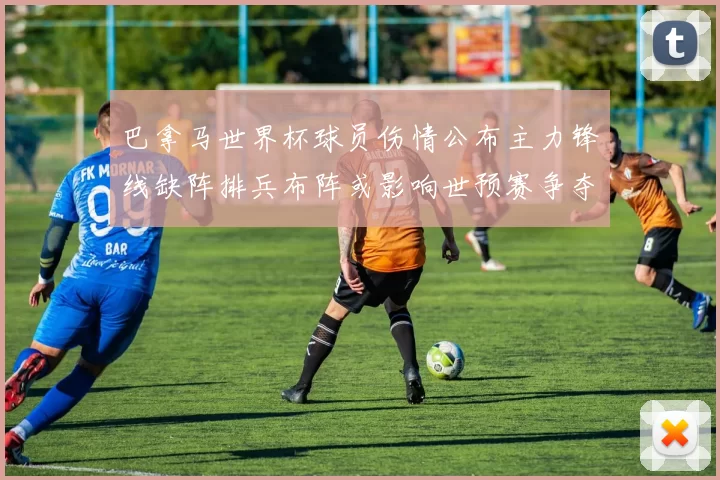 巴拿马世界杯球员伤情公布主力锋线缺阵排兵布阵或影响世预赛争夺