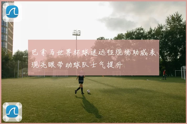 巴拿马世界杯球迷远征现场助威表现亮眼带动球队士气提升