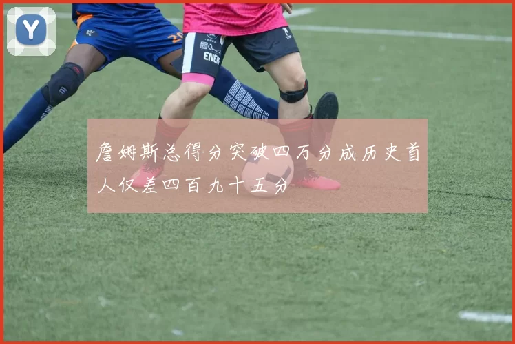 詹姆斯总得分突破四万分成历史首人仅差四百九十五分