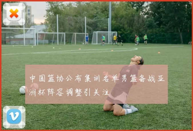 中国篮协公布集训名单男篮备战亚洲杯阵容调整引关注