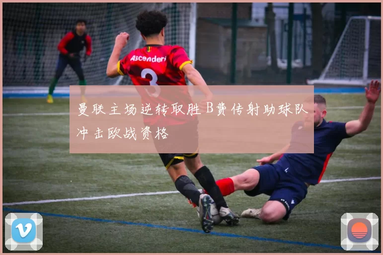 曼联主场逆转取胜 B费传射助球队冲击欧战资格