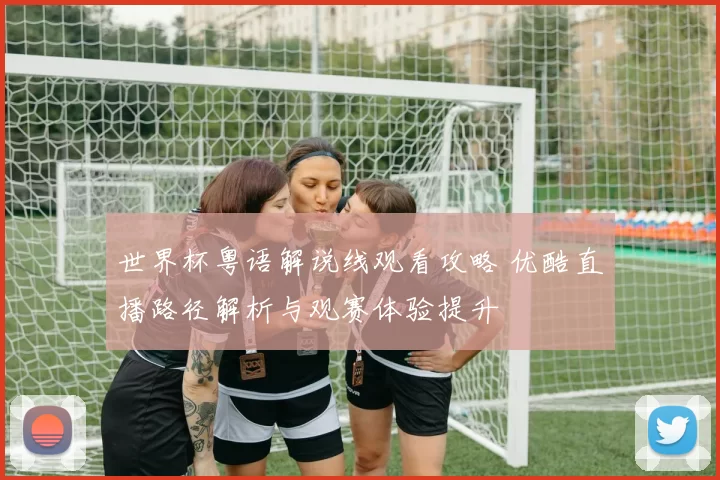 世界杯粤语解说线观看攻略 优酷直播路径解析与观赛体验提升