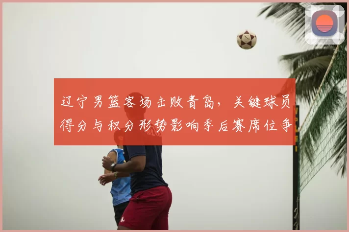 辽宁男篮客场击败青岛，关键球员得分与积分形势影响季后赛席位争夺