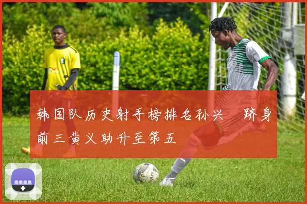 韩国队历史射手榜排名孙兴慜跻身前三黄义助升至第五