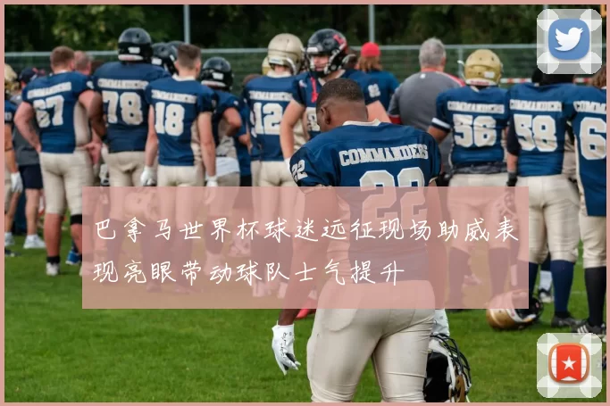 巴拿马世界杯球迷远征现场助威表现亮眼带动球队士气提升