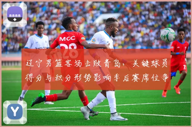 辽宁男篮客场击败青岛，关键球员得分与积分形势影响季后赛席位争夺