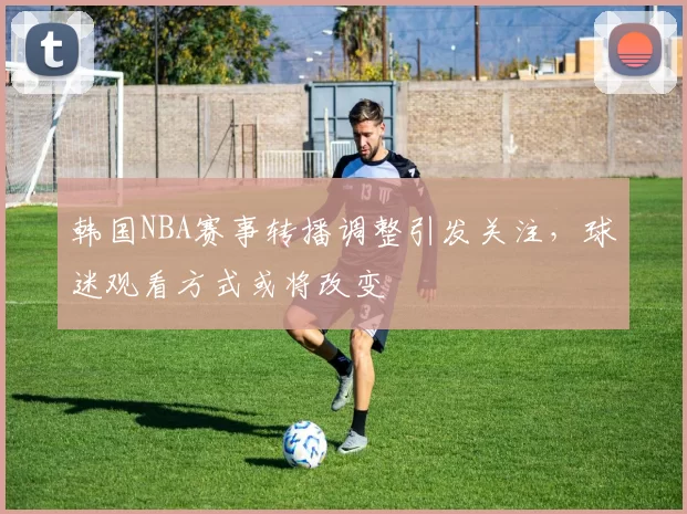 韩国NBA赛事转播调整引发关注，球迷观看方式或将改变