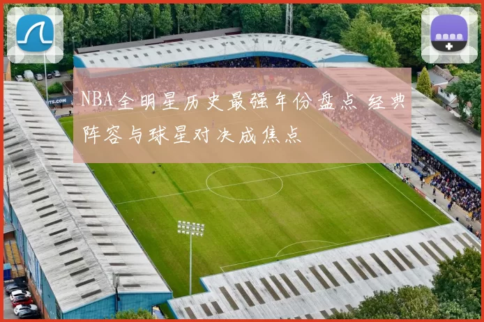 NBA全明星历史最强年份盘点 经典阵容与球星对决成焦点
