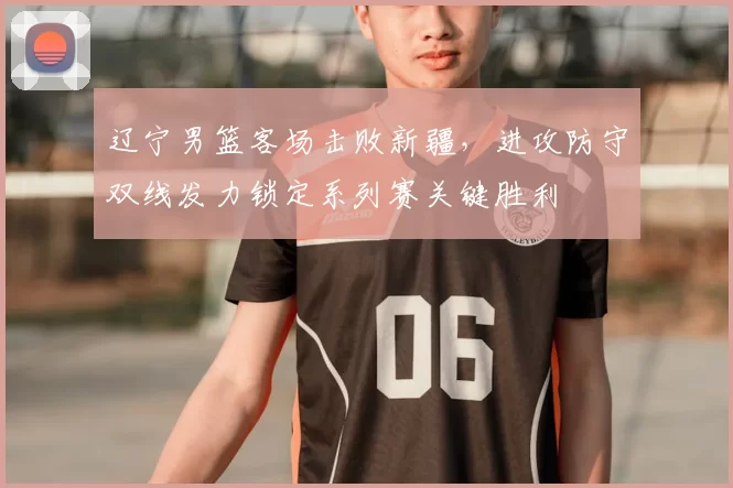 辽宁男篮客场击败新疆，进攻防守双线发力锁定系列赛关键胜利