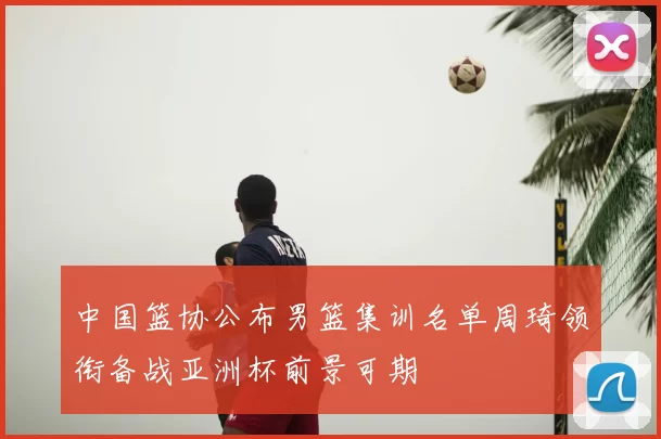 中国篮协公布男篮集训名单周琦领衔备战亚洲杯前景可期