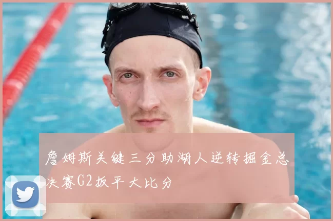 詹姆斯关键三分助湖人逆转掘金总决赛G2扳平大比分