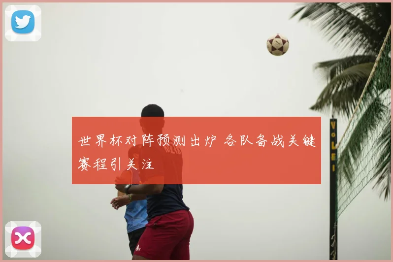 世界杯对阵预测出炉 各队备战关键赛程引关注