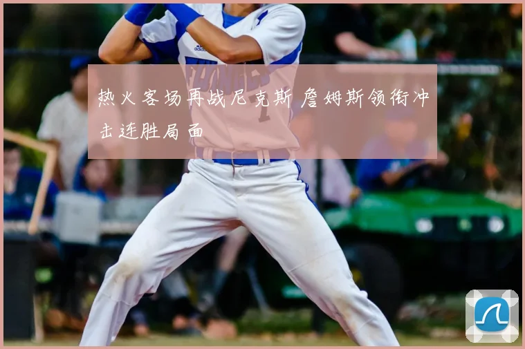 热火客场再战尼克斯 詹姆斯领衔冲击连胜局面