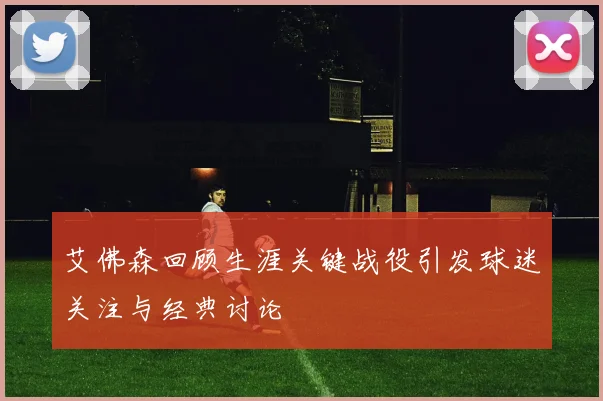 艾佛森回顾生涯关键战役引发球迷关注与经典讨论