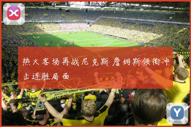 热火客场再战尼克斯 詹姆斯领衔冲击连胜局面